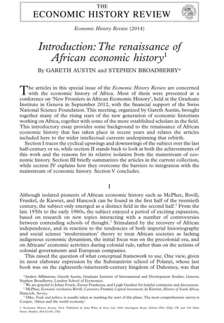 Introduction:The renaissance of
African economic history1
By GARETH AUSTIN and STEPHEN BROADBERRY*
The articles in this special issue of the Economic History Review are concerned
with the economic history of Africa. Most of them were presented at a
conference on ‘New Frontiers in African Economic History’, held at the Graduate
Institute in Geneva in September 2012, with the ﬁnancial support of the Swiss
National Science Foundation.This meeting, organized by Gareth Austin, brought
together many of the rising stars of the new generation of economic historians
working on Africa, together with some of the more established scholars in the ﬁeld.
This introductory essay provides some background to the renaissance of African
economic history that has taken place in recent years and relates the articles
included here to the wider intellectual currents underpinning that rebirth.
Section I traces the cyclical upswings and downswings of the subject over the last
half-century or so, while section II stands back to look at both the achievements of
this work and the reasons for its relative isolation from the mainstream of eco-
nomic history. Section III brieﬂy summarizes the articles in the current collection,
while section IV explains how they overcome the barriers to integration with the
mainstream of economic history. Section V concludes.
I
Although isolated pioneers of African economic history such as McPhee, Bovill,
Frankel, de Kiewiet, and Hancock can be found in the ﬁrst half of the twentieth
century, the subject only emerged as a distinct ﬁeld in the second half.2
From the
late 1950s to the early 1980s, the subject enjoyed a period of exciting expansion,
based on research on new topics interacting with a number of controversies
between contending schools of thought.3
Stimulated by the recovery of African
independence, and in reaction to the tendencies of both imperial historiography
and social science ‘modernization’ theory to treat African societies as lacking
indigenous economic dynamism, the initial focus was on the precolonial era, and
on Africans’ economic activities during colonial rule, rather than on the actions of
colonial governments and European companies.
This raised the question of what conceptual framework to use. One view, given
its most elaborate expression by the Substantivist school of Polanyi, whose last
book was on the eighteenth-/nineteenth-century kingdom of Dahomey, was that
*Author Afﬁliations: Gareth Austin, Graduate Institute of International and Development Studies, Geneva;
Stephen Broadberry, London School of Economics.
1
We are grateful to Johan Fourie, Ewout Frankema, and Leigh Gardner for helpful comments and discussions.
2
McPhee, Economic revolution; Bovill, Caravans; Frankel, Capital investment; de Kiewiet, History of South Africa;
Hancock, Survey.
3
Dike, Trade and politics, is usually taken as marking the start of this phase.The most comprehensive survey is
Cooper, ‘Africa and the world economy’.
bs_bs_banner
Economic History Review (2014)
© Economic History Society 2014. Published by John Wiley & Sons Ltd, 9600 Garsington Road, Oxford OX4 2DQ, UK and 350 Main
Street, Malden, MA 02148, USA.
 