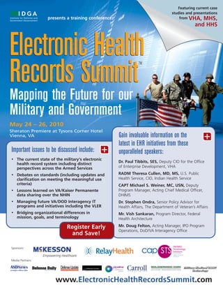 Featuring current case
                                                                                    studies and presentations
                    presents a training conference:                                     from VHA, MHS,
                                                                                                 and HHS



Electronic Health
Records Summit
                                                                 TM




Mapping the Future for our
Military and Government
May 24 – 26, 2010
Sheraton Premiere at Tysons Corner Hotel
Vienna, VA                                            Gain invaluable information on the               +
                                                      latest in EHR initiatives from these
Important issues to be discussed include:        +    unparalleled speakers:
•   The current state of the military's electronic
                                                      Dr. Paul Tibbits, SES, Deputy CIO for the Office
    health record system including distinct
    perspectives across the Armed Services            of Enterprise Development, VHA
•   Debates on standards (including updates and       RADM Theresa Cullen, MD, MS, U.S. Public
    clarification on meeting the meaningful use       Health Service, CIO, Indian Health Service
    criteria)                                         CAPT Michael S. Weiner, MC, USN, Deputy
•   Lessons learned on VA/Kaiser Permanente           Program Manager, Acting Chief Medical Officer,
    data sharing over the NHIN                        DHIMS
•   Managing future VA/DOD Interagency IT             Dr. Stephen Ondra, Senior Policy Advisor for
    programs and initiatives including the VLER       Health Affairs, The Department of Veteran’s Affairs
•   Bridging organizational differences in            Mr. Vish Sankaran, Program Director, Federal
    mission, goals, and terminology                   Health Architecture

                               Register Early         Mr. Doug Felton, Acting Manager, IPO Program
                                                      Operations, DoD/VA Interagency Office
                                and Save!

Sponsors:



Media Partners:




                        www.ElectronicHealthRecordsSummit.com
 