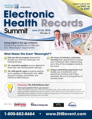 Register by March 26th

                     proudly presents...                                                                   and   SAVE up
                                                                                                                 to $300!


Electronic
Health Records                     TM




Summit                                     June 21-23, 2010
                                                   Chicago, IL



Going Digital in the Age of Reform:
Transforming Healthcare Challenges
into “Meaningful” Opportunities


What Makes This Event "Meaningful"?
 1 End user-driven program designed to                        4 24+ hours of intensive, interactive
      provide you with key takeaways, not                          learning that’s guaranteed to recoup
      commercial spin.                                             your investment after implementing
                                                                   just a few of the strategies shared at
 2 15+ innovative speakers at your disposal to                     the event.
      share their real world practices with you.

 3 18+ EHR-specific topics including need-to-                 5 Unique networking experiences that
                                                                   enable you to brainstorm and
      know updates on Meaningful Use, ARRA                         benchmark solutions with fellow
      Stimulus Funding, Certification and                          attendees. Be sure to bring plenty of
      HITECH & HIPAA Policies.                                     business cards!


                  Featuring: The EHR Brilliance Bar!
                  You’ve got questions? We’ve got answers!
                  There’s no question too big or small. The EHR Brilliance Bar will be staffed with experts who will
                  make themselves available during specific breaks to offer advice on your most pressing concerns. The
                  EHR Brilliance Bar provides you with an additional opportunity to find answers to the questions left
                  outstanding after the sessions have concluded.




Media Partners:




1-800-882-8684                                   •          www.EHRevent.com
 