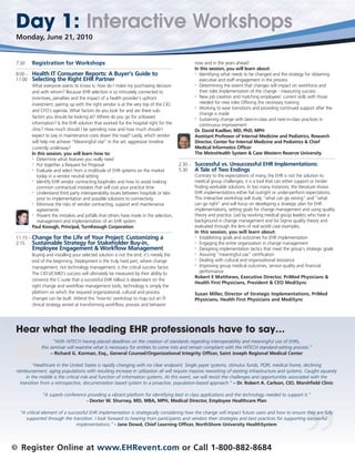 Day 1: Interactive Workshops
    Monday, June 21, 2010


    7:30     Registration for Workshops                                                             now and in the years ahead!
                                                                                                    In this session, you will learn about:
    8:00 –   Health IT Consumer Reports: A Buyer’s Guide to                                         • Identifying what needs to be changed and the strategy for obtaining

    11:00    Selecting the Right EHR Partner                                                          executive and staff engagement in the process
                                                                                                    • Determining the extent that changes will impact on workforce and
             What everyone wants to know is: how do I make my purchasing decision
             and with whom? Because EHR selection is so intricately connected to                      their roles Implementation of the change - measuring success
                                                                                                    • New job creation and matching employees’ current skills with those
             incentives, penalties and the impact of a health provider’s upfront
             investment, pairing up with the right vendor is at the very top of the CIO               needed for new roles Offering the necessary training
                                                                                                    • Working to ease transitions and providing continued support after the
             and CFO’s agenda. What factors do you look for and are there sub-
                                                                                                      change is made
             factors you should be looking at? Where do you go for unbiased                         • Sustaining change with best-in-class and next-in-class practices in

             information? Is the EHR solution that worked for the hospital right for the              continuous improvement
             clinic? How much should I be spending now and how much should I                        Dr. David Kaelber, MD, PhD, MPH
             expect to pay in maintenance costs down the road? Lastly, which vendor                 Assistant Professor of Internal Medicine and Pediatrics, Research
             will help me achieve “Meaningful Use” in the set, aggressive timeline                  Director, Center for Internal Medicine and Pediatrics & Chief
             currently underway?                                                                    Medical Informatics Officer
             In this session, you will learn how to:                                                The MetroHealth System & Case Western Reserve University
             • Determine what features you really need

             • Put together a Request for Proposal                                          2:30 – Successful vs. Unsuccessful EHR Implementations:
             • Evaluate and select from a multitude of EHR systems on the market            5:30   A Tale of Two Endings
                today in a vendor neutral setting                                                  Contrary to the expectations of many, the EHR is not the solution to
             • Identify EHR vendor contracting loopholes and how to avoid making                   medical group challenges; it is a tool that can either support or hinder
                common contractual mistakes that will cost your practice time                      finding workable solutions. In too many instances, the literature shows
             • Understand third party interoperability issues between hospitals or labs            EHR implementations either fail outright or under-perform expectations.
                prior to implementation and possible solutions to connectivity                     This interactive workshop will study “what can go wrong” and “what
             • Minimize the risks of vendor contracting, support and maintenance                   can go right” and will focus on developing a strategic plan for EHR
                agreements                                                                         implementations, setting goals for change management and using quality
             • Prevent the mistakes and pitfalls that others have made in the selection,           theory and practice. Led by working medical group leaders who have a
                management and implementation of an EHR system                                     background in change management and Six Sigma quality theory and
             Paul Keough, Principal, TurnKeough Corporation                                        evaluated through the lens of real world case examples.
                                                                                                   In this session, you will learn about:
    11:15 – Change for the Life of Your Project: Customizing                       a               • Establishing goals and outcomes for EHR implementation

    2:15    Sustainable Strategy for Stakeholder Buy-in,                                           • Engaging the entire organization in change management

             Employee Engagement & Workflow Management                                             • Designing implementation tactics that meet the group’s strategic goals

                                                                                                   • Assuring “meaningful use” certification
             Buying and installing your selected solution is not the end; it’s merely the
                                                                                                   • Dealing with cultural and organizational resistance
             end of the beginning. Deployment is the truly hard part, where change
                                                                                                   • Improving group medical outcomes, service quality and financial
             management, not technology management, is the critical success factor.
             The CIO’s/CMIO’s success will ultimately be measured by their ability to                 performance
                                                                                                   Robert E Matthews, Executive Director, PriMed Physicians &
             convince the C-suite that a successful EHR rollout is dependant on the
                                                                                                   Health First Physicians, President & CEO MediSync
             right change and workflow management tools; technology is simply the
             platform on which the required organizational, cultural and process                    Susan Miller, Director of Strategic Implementations, PriMed
             changes can be built. Attend this ‘how-to’ workshop to map out an IT-                  Physicians, Health First Physicians and MediSync
             clinical strategy aimed at transforming workflow, process and behavior




    Hear what the leading EHR professionals have to say…
                         "With HITECH having placed deadlines on the creation of standards regarding interoperability and meaningful use of EHRs,
                  this seminar will examine what is necessary for entities to come into and remain compliant with the HITECH standard-setting process.”
                       – Richard G. Korman, Esq., General Counsel/Organizational Integrity Officer, Saint Joseph Regional Medical Center

             “Healthcare in the United States is rapidly changing with no clear endpoint. Single payer systems, stimulus funds, PQRI, medical home, declining
    reimbursement, aging populations with resulting increase in utilization all will require massive reworking of existing infrastructure and systems. Caught squarely
         in the middle is the critical role and function of information systems. At this event, we will revisit the challenges and opportunities associated with the
      transition from a retrospective, documentation based system to a proactive, population-based approach.” – Dr. Robert A. Carlson, CIO, Marshfield Clinic

                  “A superb conference providing a vibrant platform for identifying best in class applications and the technology needed to support it.”
                                      - Dexter W. Shurney, MD, MBA, MPH, Medical Director, Employee Healthcare Plan

      “A critical element of a successful EHR implementation is strategically considering how the change will impact future users and how to ensure they are fully
         supported through the transition. I look forward to hearing from participants and vendors their strategies and best practices for supporting successful
                                   implementations.” - Jane Dowd, Chief Learning Officer, NorthShore University HealthSystem



3     Register Online at www.EHRevent.com or Call 1-800-882-8684
 