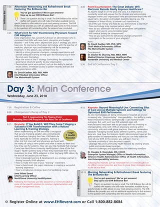3:00    Afternoon Networking and Refreshment Break                                                      4:30   Point/Counterpoint: The Great Debate: Will
                             Featuring The Brilliance Bar                                                                           Electronic Records Really Improve Healthcare?
Brilliance Bar


                                    You’ve got questions? We’ve got answers!                                                        As experts weigh in on the pros and cons, it is important to
                                    Step up to our EHR Brilliance Bar!                                                              constantly revisit and prepare for the clinician and administrator
                                                                                                                                    naysayers within your organization who are convinced that EHRs will
                                     There’s no question too big or small. The EHR Brilliance Bar will be                           cause harm, disruption and budget disasters, leaving you, the
                                     staffed with experts who will make themselves available during                                 champion of these efforts, to answer such questions as:
                             specific breaks to offer advice on your most pressing concerns. The EHR                                • Do EHRs save money and how do you demonstrate a clear ROI?

                             Brilliance Bar provides you with an additional opportunity to find answers                             •
                                                                                                                                      Does technology truly improve patient safety?
                             to the questions left outstanding after the sessions have concluded.                                   •
                                                                                                                                      How do you administer the kind of personalized care patients
                                                                                                                                      expect when you’re using templated data?
                     3:45    What’s In It for Me? Incentivizing Physicians Toward                                                   •
                                                                                                                                      Will medical privacy be compromised?
                             EHR Adoption                                                                                           • How do you overcome the behavioral change component

                             Every organization has a powerful clinician or administrator who is                                      contingent on the success of your program?
                             convinced that EHRs will cause harm, disruption and budget
                             disasters – and if they aren’t aligned with your IT strategy, you don’t                                Point:
                             have one. To intertwine information technology with the practice of                                    Dr. David Kaelber, MD, PhD. MPH
                             medicine, physician input and leadership will be increasingly                                          Chief Medical Informatics Officer
                             important. In this session, you will learn how to:                                                     The MetroHealth System
                             •
                               Identify a strong physician champion, manage expectations and                                        Counterpoint:
                               provide adequate training to help gain the necessary buy-in from                                     Dr. Dexter W. Shurney, MD, MBA, MPH
                               the end users themselves                                                                             Medical Director, Employee Healthcare Plan
                             • Align the vision of the IT strategy: formulating the appropriate
                                                                                                                                    Vanderbilt University and Medical Center
                               governance structure specific to your organization
                             • Demonstrate quick wins upfront, such as the ability to see lab
                                                                                                                             5:30   End of Conference Day 2
                               results online, immediate access to patient records and fast and
                               easy prescription refills
                             Dr. David Kaelber, MD, PhD, MPH
                             Chief Medical Informatics Officer
                             The MetroHealth System




                     Day 3: Main Conference
                     Wednesday, June 23, 2010


                     7:30    Registration & Coffee                                                                           9:15   Keynote: Beyond Meaningful Use: Connecting Silos
                                                                                                                                    of Care Across Multiple Systems and Settings for
                     8:00    Chairperson’s Recap of Day 2                                                                           Optimized EHR Performance
                                                                                                                                    As new technologies are being introduced in hospitals at an ever-
                                      Part II: Approaching The Tipping Point:                                                       increasing rate, “plug-and-play” interoperability – the ability to make
                            Elevating Your EHR Program to the Next Tier of Excellence                                               these innovations interact synergistically – can improve health
                                                                                                                                    outcomes. But, with such low EHR adoption rates still,
                     8:15    Keynote: If You Build It, Will They Come? Staging a                                                    manufacturers have been able to get away with not investing in
                             Successful EHR Transformation with a Robust                                                            interoperability. And, with 70% of physicians working within
                             Learning & Training Strategy                                                                           community, solo and small group practices, there are tremendous
                             When implementing an EHR we need to recognize                                                          obstacles managing records across different systems, names and
                                                                                        Stage
                             that we are changing people’s jobs and behaviors                                                       data sets. Hear how the Veterans Health Administration have set the
                             and therefore changing their lives. Old habits die        7 Health
                                                                                                                                    gold standard in interoperability and how you can help make the
                             hard, especially for veteran caregivers. Training is      Provider                                     most of your EHR. In this session, you will learn how to:
                             often the first time staff and physicians are faced with                                               • Achieve continuity of care document support

                             the reality of using a new system and what it means to them and                                        • Leverage HIEs and Community Health Records by creating private,

                             how they care for patients. How can you help facilitate that change?                                     public and vendor-based synergies
                             Come hear NorthShore University HealthSystem’s (one of the first                                       • Examine challenges and opportunities for redefining workflow

                             Stage 7 health systems) story of how they maximized their training
                                                                                                                                    Dr. Douglas E. Rosendale, DO, FACOS
                             investment to drive 100% adoption in their big bang EMR rollout. By
                                                                                                                                    Enterprise System Manager, Office of Health Information,
                             the end of the session you will learn:
                             • How to leverage Learning & Development as a strategic partner in
                                                                                                                                    Veterans Health Administration Office of Health Information,
                                                                                                                                    Joint Interoperability Ventures
                               driving successful EHR adoption
                             • How to make the most of your “training” investment                                                   Following his Keynote, join Dr. Rosendale for a 15-minute Q&A on
                             • How to benchmark the major milestones in creating a successful                                       his office’s current priorities and how to move these strategies down
                               learning experience                                                                                  to the tactical level.
                             • How to employ key strategic levers for facilitating change

                                                                                                                             10:15 Morning Networking & Refreshment Break featuring
                             Jane Shlaes Dowd
                             Chief Learning Officer
                                                                                                                                    The Brilliance Bar
                                                                                                            Brilliance Bar




                             NorthShore University HealthSystem                                                                            You’ve got questions? We’ve got answers!
                                                                                                                                           Step up to our EHR Brilliance Bar!
                             Following her Keynote, join Ms. Dowd for a 15-minute Q&A on
                             some of the specific solutions to common implementation and                                                     There’s no question too big or small. The EHR Brilliance Bar will be
                             change management issues.                                                                                       staffed with experts who will make themselves available during
                                                                                                                                    specific breaks to offer advice on your most pressing concerns. The EHR
                                                                                                                                    Brilliance Bar provides you with an additional opportunity to find answers
                                                                                                                                    to the questions left outstanding after the sessions have concluded.


                 5     Register Online at www.EHRevent.com or Call 1-800-882-8684
 