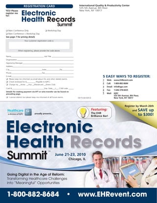 REGISTRATION CARD                                              International Quality & Productivity Center
                                                                                   535 5th Avenue, 8th Floor
YES! Please                                                                        New York, NY 10017
register me
for:              Electronic
                  Health Records                                             TM




                                                            Summit
❑ Main Conference Only                        ❑ Workshop Day
❑ Main Conference + Workshop Day
See page 7 for pricing details
                     Your customer registration code is:




              When registering, please provide the code above.


Name__________________________________ Job Title ________________________
Organization____________________________________________________________
Approving Manager______________________________________________________
Address________________________________________________________________
City__________________________________State______________Zip____________
Phone________________________________Fax_______________________________
E-mail__________________________________________________________________                                 5 EASY WAYS TO REGISTER:
❑ Please keep me informed via email about this and other related events.
                                                                                                         1   Web: www.EHRevent.com
❑ Check enclosed for $_________ (Payable to IQPC)
                                                                                                         2   Call:   1-800-882-8684
❑ Charge my __Amex __Visa __Mastercard __Diners Club
                                                                                                         3   Email: info@iqpc.com
Card #__________________________________Exp. Date___/___ CVM code ______
                                                                                                         4   Fax:    1-646-378-6025
Details for making payment via EFT or wire transfer can be found on
preceding page.                                                                                          5   Mail:   IQPC
                                                                                                                     535 5th Avenue, 8th Floor,
❑ I cannot attend, but please keep me informed of all future events.              18775.001/D/CD                     New York, NY 10017


                                                                                                                                Register by March 26th
                                                                                               Featuring:                               and   SAVE up
                                 proudly presents...                                           The EHR
                                                                                               Brilliance Bar!                                to $300!



Electronic
Health Records                                    TM




 Summit                                                    June 21-23, 2010
                                                                           Chicago, IL



 Going Digital in the Age of Reform:
 Transforming Healthcare Challenges
 into “Meaningful” Opportunities


 1-800-882-8684                                                        •          www.EHRevent.com
 