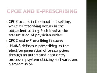 o   CPOE occurs in the inpatient setting,
    while e-Prescribing occurs in the
    outpatient setting Both involve the
    transmission of physician orders
o   CPOE and e-Prescribing features
o    HIMMS defines e-prescribing as the
    electron generation of prescriptions
    through an automated data entry
    processing system utilizing software, and
    a transmission
 