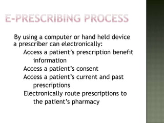 By using a computer or hand held device
a prescriber can electronically:
   Access a patient’s prescription benefit
       information
   Access a patient’s consent
   Access a patient’s current and past
       prescriptions
    Electronically route prescriptions to
       the patient’s pharmacy
 