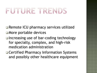  Remote   ICU pharmacy services utilized
 More portable devices
 Increasing use of bar-coding technology
  for specialty, complex, and high-risk
  medication administration
 Certified Pharmacy Information Systems
  and possibly other healthcare equipment
 