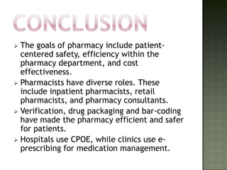  The goals of pharmacy include patient-
  centered safety, efficiency within the
  pharmacy department, and cost
  effectiveness.
 Pharmacists have diverse roles. These
  include inpatient pharmacists, retail
  pharmacists, and pharmacy consultants.
 Verification, drug packaging and bar-coding
  have made the pharmacy efficient and safer
  for patients.
 Hospitals use CPOE, while clinics use e-
  prescribing for medication management.
 