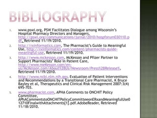 1.   www.pswi.org, PSW Facilitates Dialogue among Wisconsin’s
     Hospital Pharmacy Directors and Managers,
     http://pswi.org/communications/jurnal/2010/hospforum030110.p
     df, Retrieved 11/19/2010.
2.   http://rxinformatics.com, The Pharmacist’s Guide to Meaningful
     Use, http://rxinformatics.com/content/pharmacists-guide-
     meaningful-use, Retrieved 11/19/2010.
3.   http://www.mckesson.com, McKesson and Pfizer Partner to
     Support Pharmacists’ Role in Patient Care,
     http://www.meKesson.com/en-
     us/McKesson.com/About%2BUs/Newsroom/Press%2BRelease%,
     Retrieved 11/19/2010.
4.   http://www.ncbi.nlm.nih.gov, Evaluation of Patient Interventions
     and Recommendations by a Transitional Care Pharmacist, K Bruce
     Bayley et al, Therapeutics and Clinical Risk Management 2007:3(4)
     695-703.
5.   www.pharmacist.com, APHA Comments to ONCHIT Policy
     Committee,
     APhACommentstoONCHITPolicyCommitteeonERxandMeaningfulUse0
     12710FinalwithAttachments[1].pdf.AdobeReader, Retrieved
     11/18/2010.
 