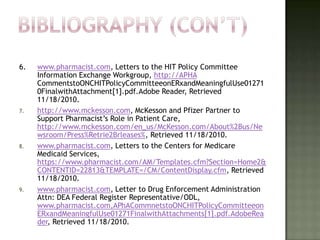 6.   www.pharmacist.com, Letters to the HIT Policy Committee
     Information Exchange Workgroup, http://APHA
     CommentstoONCHITPolicyCommitteeonERxandMeaningfulUse01271
     0FinalwithAttachment[1].pdf.Adobe Reader, Retrieved
     11/18/2010.
7.   http://www.mckesson.com, McKesson and Pfizer Partner to
     Support Pharmacist’s Role in Patient Care,
     http://www.mckesson.com/en_us/McKesson.com/About%2Bus/Ne
     wsroom/Press%Retrie2Brleases%, Retrieved 11/18/2010.
8.   www.pharmacist.com, Letters to the Centers for Medicare
     Medicaid Services,
     https://www.pharmacist.com/AM/Templates.cfm?Section=Home2&
     CONTENTID=22813&TEMPLATE=/CM/ContentDisplay.cfm, Retrieved
     11/18/2010.
9.   www.pharmacist.com, Letter to Drug Enforcement Administration
     Attn: DEA Federal Register Representative/ODL,
     www.pharmacist.com,APhACommnetstoONCHITPolicyCommitteeon
     ERxandMeaningfulUse01271FinalwithAttachments[1].pdf.AdobeRea
     der, Retrieved 11/18/2010.
 