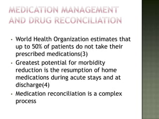 •   World Health Organization estimates that
    up to 50% of patients do not take their
    prescribed medications(3)
•   Greatest potential for morbidity
    reduction is the resumption of home
    medications during acute stays and at
    discharge(4)
•   Medication reconciliation is a complex
    process
 