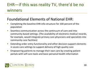 EHR—if this was reality TV, there’d be no winners Foundational Elements of National EHR: Completing the baseline EHR info-structure for 100 percent of the population Seamless communication across the continuum of care and into community based settings. (The availability of electronic medical records, for example, would integrate primary care physicians and specialists into community care facilities) Extending order entry functionality and other decision-support elements in acute care settings to support delivery of high quality care Empowering patients to manage their own care by creating patient portals with self-care tools and basic personal health information 