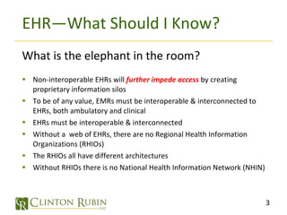 EHR—What Should I Know? What is the elephant in the room? Non-interoperable EHRs will  further impede access  by creating proprietary information silos To be of any value, EMRs must be interoperable & interconnected to EHRs, both ambulatory and clinical EHRs must be interoperable & interconnected Without a  web of EHRs, there are no Regional Health Information Organizations (RHIOs) The RHIOs all have different architectures Without RHIOs there is no National Health Information Network (NHIN) 