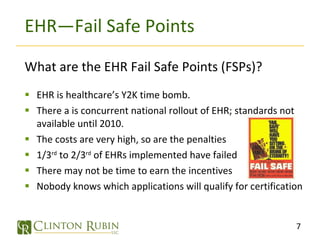 EHR—Fail Safe Points What are the EHR Fail Safe Points (FSPs)? EHR is healthcare’s Y2K time bomb. There a is concurrent national rollout of EHR; standards not available until 2010. The costs are very high, so are the penalties 1/3 rd  to 2/3 rd  of EHRs implemented have failed  There may not be time to earn the incentives Nobody knows which applications will qualify for certification 