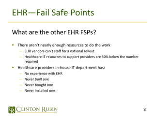 EHR—Fail Safe Points What are the other EHR FSPs? There aren’t nearly enough resources to do the work EHR vendors can’t staff for a national rollout Healthcare IT resources to support providers are 50% below the number required Healthcare providers in-house IT department has: No experience with EHR Never built one Never bought one Never installed one 