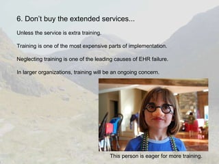 6. Don’t buy the extended services... Unless the service is extra training. Training is one of the most expensive parts of implementation. Neglecting training is one of the leading causes of EHR failure. In larger organizations, training will be an ongoing concern. This person is eager for more training. 