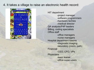 4. It takes a village to raise an electronic health record: HIT department -project manager -software programmers -hardware techies -medical director QA analysts/P4P leaders Billing, coding specialists Office staff -office managers -nurse managers Hospital department liasons -diagnostic imaging -laboratory (micro, path) Financial -CEO, CFO, VPs Physicians  -team leader -office super-users 
