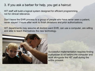 3. If you ask a barber for help, you get a haircut: HIT staff will build a logical system designed for efficient programming,  not for clinical relevance. Don’t leave the EHR process to a group of people who have never seen a patient, never stayed 3 hours after work to finish dictations and prior authorizations. HIT departments may assume all doctors want EHR, can use a computer, are willing  and able to teach themselves the new technology. Successful implementation requires finding  a physician to sit behind the computer and  work alongside the HIT staff during the  entire process. 