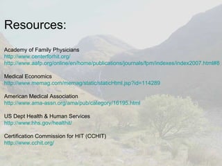 Resources: Academy of Family Physicians http:// www.centerforhit.org / http://www.aafp.org/online/en/home/publications/journals/fpm/indexes/index2007.html#8 Medical Economics http://www.memag.com/memag/static/staticHtml.jsp?id=114289 American Medical Association http://www.ama-assn.org/ama/pub/category/16195.html US Dept Health & Human Services http://www.hhs.gov/healthit/ Certification Commission for HIT (CCHIT) http://www.cchit.org/ 