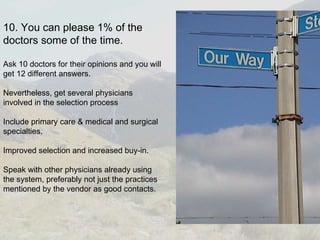 10. You can please 1% of the doctors some of the time. Ask 10 doctors for their opinions and you will get 12 different answers. Nevertheless, get several physicians involved in the selection process Include primary care & medical and surgical specialties. Improved selection and increased buy-in. Speak with other physicians already using the system, preferably not just the practices mentioned by the vendor as good contacts.  