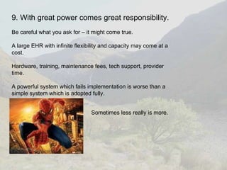 9. With great power comes great responsibility. Be careful what you ask for – it might come true.  A large EHR with infinite flexibility and capacity may come at a cost. Hardware, training, maintenance fees, tech support, provider time. A powerful system which fails implementation is worse than a simple system which is adopted fully. Sometimes less really is more. 