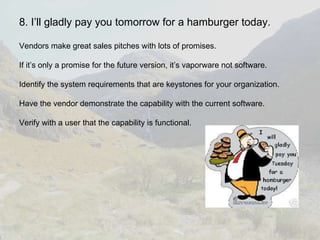 8. I’ll gladly pay you tomorrow for a hamburger today. Vendors make great sales pitches with lots of promises. If it’s only a promise for the future version, it’s vaporware not software. Identify the system requirements that are keystones for your organization. Have the vendor demonstrate the capability with the current software. Verify with a user that the capability is functional. 