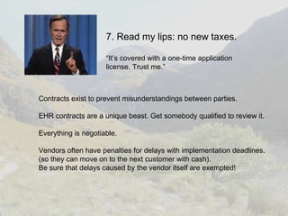 7. Read my lips: no new taxes. “It’s covered with a one-time application license. Trust me.” Contracts exist to prevent misunderstandings between parties. EHR contracts are a unique beast. Get somebody qualified to review it. Everything is negotiable. Vendors often have penalties for delays with implementation deadlines. (so they can move on to the next customer with cash). Be sure that delays caused by the vendor itself are exempted! 