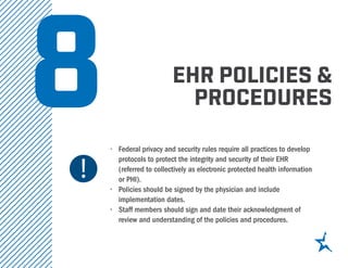 ehr policies &
procedures
•	 Federal privacy and security rules require all practices to develop
protocols to protect the integrity and security of their EHR
(referred to collectively as electronic protected health information
or PHI).
•	 Policies should be signed by the physician and include
implementation dates.
•	 Staff members should sign and date their acknowledgment of
review and understanding of the policies and procedures.
8
 