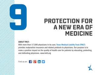 protection for
a new era of
medicine
about tmlt:
With more than 17,500 physicians in its care, Texas Medical Liability Trust (TMLT)
provides malpractice insurance and related products to physicians. Our purpose is to
make a positive impact on the quality of health care for patients by educating, protecting,
and defending physicians. www.tmlt.org
Find us on:
9
 