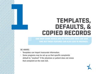 1 templates,
defaults, &
copied records
Be aware:
•	 Templates can import inaccurate information.
•	 Some programs may be set up so that specific complaints
default to “resolved” if the physician or patient does not renew
that complaint on the next visit.
EHR drop-down menus and re-populated data can save
time but these features can also lead to mistakes.
 