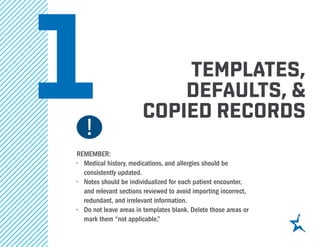 1 templates,
defaults, &
copied records
REMEMBER:
•	 Medical history, medications, and allergies should be
consistently updated.
•	 Notes should be individualized for each patient encounter,
and relevant sections reviewed to avoid importing incorrect,
redundant, and irrelevant information.
•	 Do not leave areas in templates blank. Delete those areas or
mark them “not applicable.”
 
