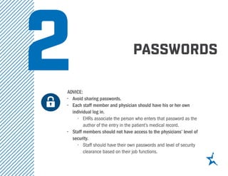 2 PASSWORDS
ADVICE:
•	 Avoid sharing passwords.
•	 Each staff member and physician should have his or her own
individual log in.
•	 EHRs associate the person who enters that password as the
author of the entry in the patient’s medical record.
•	 Staff members should not have access to the physicians’ level of
security.
•	 Staff should have their own passwords and level of security
clearance based on their job functions.
		
 