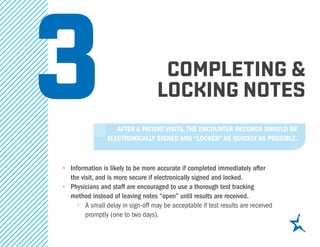 completing &
locking notes
•	 Information is likely to be more accurate if completed immediately after
the visit, and is more secure if electronically signed and locked.
•	 Physicians and staff are encouraged to use a thorough test tracking
method instead of leaving notes “open” until results are received.
•	 A small delay in sign-off may be acceptable if test results are received
promptly (one to two days).
3After a patient visits, the encounter records should be
electronically signed and “locked” as quickly as possible.
 