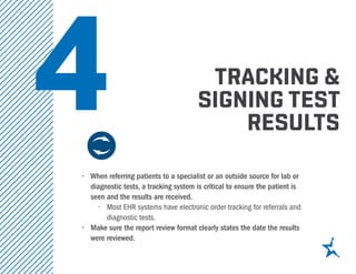tracking &
signing test
results
•	 When referring patients to a specialist or an outside source for lab or
diagnostic tests, a tracking system is critical to ensure the patient is
seen and the results are received.
•	 Most EHR systems have electronic order tracking for referrals and
diagnostic tests.
•	 Make sure the report review format clearly states the date the results
were reviewed.
4
 