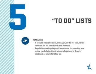 “to do” lists
REMEMBER:
•	 If you use electronic tasks, messages, or “to-do” lists, review
items on the list consistently and promptly.
•	 Regularly reviewing diagnostic results and documenting your
review can help to defend against allegations of delay in
diagnosis or failure to follow up.
5
 