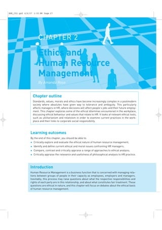 CHAPTER 2
Ethics and
Human Resource
Management
By Amanda Rose
Chapter outline
Standards, values, morals and ethics have become increasingly complex in a postmodern
society where absolutes have given way to tolerance and ambiguity. This particularly
affects managers in HR, where decisions will affect people’s jobs and their future employ-
ment. This chapter explores some of the ethical dilemmas encountered in the workplace,
discussing ethical behaviour and values that relate to HR. It looks at relevant ethical tools,
such as utilitarianism and relativism in order to examine current practices in the work-
place and their links to corporate social responsibility.
Learning outcomes
By the end of this chapter, you should be able to:
u Critically explore and evaluate the ethical nature of human resource management;
u Identify and deﬁne current ethical and moral issues confronting HR managers;
u Compare, contrast and critically appraise a range of approaches to ethical analysis;
u Critically appraise the relevance and usefulness of philosophical analysis to HR practice.
Introduction
Human Resource Management is a business function that is concerned with managing rela-
tions between groups of people in their capacity as employees, employers and managers.
Inevitably, this process may raise questions about what the respective responsibilities and
rights of each party are in this relationship, and about what constitutes fair treatment. These
questions are ethical in nature, and this chapter will focus on debates about the ethical basis
of human resource management.
EHR_C02.qxd 6/6/07 3:55 PM Page 27
 