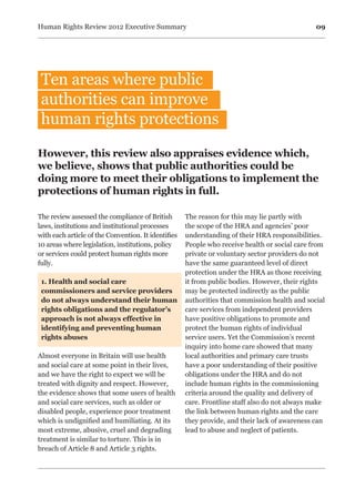 09Human Rights Review 2012 Executive Summary
Ten areas where public
authorities can improve
human rights protections
The review assessed the compliance of British
laws, institutions and institutional processes
with each article of the Convention. It identifies
10 areas where legislation, institutions, policy
or services could protect human rights more
fully.
1. Health and social care
commissioners and service providers
do not always understand their human
rights obligations and the regulator’s
approach is not always effective in
identifying and preventing human
rights abuses
	
Almost everyone in Britain will use health
and social care at some point in their lives,
and we have the right to expect we will be
treated with dignity and respect. However,
the evidence shows that some users of health
and social care services, such as older or
disabled people, experience poor treatment
which is undignified and humiliating. At its
most extreme, abusive, cruel and degrading
treatment is similar to torture. This is in
breach of Article 8 and Article 3 rights.
The reason for this may lie partly with
the scope of the HRA and agencies’ poor
understanding of their HRA responsibilities.
People who receive health or social care from
private or voluntary sector providers do not
have the same guaranteed level of direct
protection under the HRA as those receiving
it from public bodies. However, their rights
may be protected indirectly as the public
authorities that commission health and social
care services from independent providers
have positive obligations to promote and
protect the human rights of individual
service users. Yet the Commission’s recent
inquiry into home care showed that many
local authorities and primary care trusts
have a poor understanding of their positive
obligations under the HRA and do not
include human rights in the commissioning
criteria around the quality and delivery of
care. Frontline staff also do not always make
the link between human rights and the care
they provide, and their lack of awareness can
lead to abuse and neglect of patients.
However, this review also appraises evidence which,
we believe, shows that public authorities could be
doing more to meet their obligations to implement the
protections of human rights in full.
 