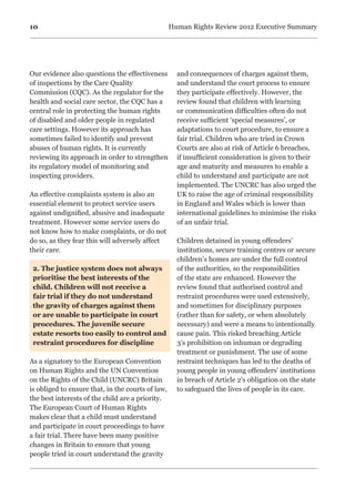 10 Human Rights Review 2012 Executive Summary
Our evidence also questions the effectiveness
of inspections by the Care Quality
Commission (CQC). As the regulator for the
health and social care sector, the CQC has a
central role in protecting the human rights
of disabled and older people in regulated
care settings. However its approach has
sometimes failed to identify and prevent
abuses of human rights. It is currently
reviewing its approach in order to strengthen
its regulatory model of monitoring and
inspecting providers.
An effective complaints system is also an
essential element to protect service users
against undignified, abusive and inadequate
treatment. However some service users do
not know how to make complaints, or do not
do so, as they fear this will adversely affect
their care.
2. The justice system does not always
prioritise the best interests of the
child. Children will not receive a
fair trial if they do not understand
the gravity of charges against them
or are unable to participate in court
procedures. The juvenile secure
estate resorts too easily to control and
restraint procedures for discipline
As a signatory to the European Convention
on Human Rights and the UN Convention
on the Rights of the Child (UNCRC) Britain
is obliged to ensure that, in the courts of law,
the best interests of the child are a priority.
The European Court of Human Rights
makes clear that a child must understand
and participate in court proceedings to have
a fair trial. There have been many positive
changes in Britain to ensure that young
people tried in court understand the gravity
and consequences of charges against them,
and understand the court process to ensure
they participate effectively. However, the
review found that children with learning
or communication difficulties often do not
receive sufficient ‘special measures’, or
adaptations to court procedure, to ensure a
fair trial. Children who are tried in Crown
Courts are also at risk of Article 6 breaches,
if insufficient consideration is given to their
age and maturity and measures to enable a
child to understand and participate are not
implemented. The UNCRC has also urged the
UK to raise the age of criminal responsibility
in England and Wales which is lower than
international guidelines to minimise the risks
of an unfair trial.
Children detained in young offenders’
institutions, secure training centres or secure
children’s homes are under the full control
of the authorities, so the responsibilities
of the state are enhanced. However the
review found that authorised control and
restraint procedures were used extensively,
and sometimes for disciplinary purposes
(rather than for safety, or when absolutely
necessary) and were a means to intentionally
cause pain. This risked breaching Article
3’s prohibition on inhuman or degrading
treatment or punishment. The use of some
restraint techniques has led to the deaths of
young people in young offenders’ institutions
in breach of Article 2’s obligation on the state
to safeguard the lives of people in its care.

 