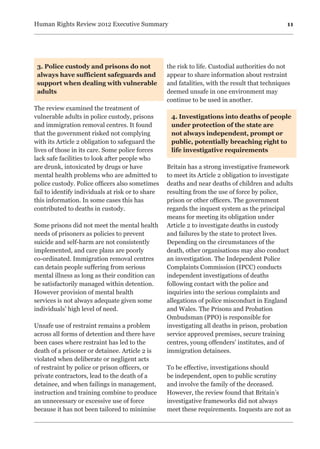11Human Rights Review 2012 Executive Summary
3. Police custody and prisons do not
always have sufficient safeguards and
support when dealing with vulnerable
adults
The review examined the treatment of
vulnerable adults in police custody, prisons
and immigration removal centres. It found
that the government risked not complying
with its Article 2 obligation to safeguard the
lives of those in its care. Some police forces
lack safe facilities to look after people who
are drunk, intoxicated by drugs or have
mental health problems who are admitted to
police custody. Police officers also sometimes
fail to identify individuals at risk or to share
this information. In some cases this has
contributed to deaths in custody.
Some prisons did not meet the mental health
needs of prisoners as policies to prevent
suicide and self-harm are not consistently
implemented, and care plans are poorly
co-ordinated. Immigration removal centres
can detain people suffering from serious
mental illness as long as their condition can
be satisfactorily managed within detention.
However provision of mental health
services is not always adequate given some
individuals’ high level of need.
Unsafe use of restraint remains a problem
across all forms of detention and there have
been cases where restraint has led to the
death of a prisoner or detainee. Article 2 is
violated when deliberate or negligent acts
of restraint by police or prison officers, or
private contractors, lead to the death of a
detainee, and when failings in management,
instruction and training combine to produce
an unnecessary or excessive use of force
because it has not been tailored to minimise
the risk to life. Custodial authorities do not
appear to share information about restraint
and fatalities, with the result that techniques
deemed unsafe in one environment may
continue to be used in another.
4. Investigations into deaths of people
under protection of the state are
not always independent, prompt or
public, potentially breaching right to
life investigative requirements
Britain has a strong investigative framework
to meet its Article 2 obligation to investigate
deaths and near deaths of children and adults
resulting from the use of force by police,
prison or other officers. The government
regards the inquest system as the principal
means for meeting its obligation under
Article 2 to investigate deaths in custody
and failures by the state to protect lives.
Depending on the circumstances of the
death, other organisations may also conduct
an investigation. The Independent Police
Complaints Commission (IPCC) conducts
independent investigations of deaths
following contact with the police and
inquiries into the serious complaints and
allegations of police misconduct in England
and Wales. The Prisons and Probation
Ombudsman (PPO) is responsible for
investigating all deaths in prison, probation
service approved premises, secure training
centres, young offenders’ institutes, and of
immigration detainees.
To be effective, investigations should
be independent, open to public scrutiny
and involve the family of the deceased.
However, the review found that Britain’s
investigative frameworks did not always
meet these requirements. Inquests are not as
 