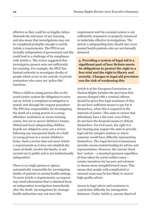12 Human Rights Review 2012 Executive Summary
effective as they could be as lengthy delays
diminish the relevance of any learning,
and also mean that investigations may not
be completed promptly enough to satisfy
Article 2 requirements. The PPO is not
formally independent of government and this
could lead to a challenge of its compliance
with Article 2. The review suggested that
investigative powers were not sufficiently
far-reaching. For example, the IPCC has
limited authority to investigate deaths of
people which occur in the custody of private
contractors who carry out ‘police-like’
functions.
When a child or young person dies in the
youth justice system the obligation to carry
out an Article 2 compliant investigation is
mainly met through the inquest procedure.
The PPO has responsibility for investigating
the death of a young person in a young
offenders’ institution or secure training
centre, but not in secure children’s homes.
Ofsted and local safeguarding children
boards are obliged to carry out a review
following any unexpected death of a child
or young person in a secure children’s
home. Such a review does not meet Article
2 requirements as it does not establish the
cause of death, involve the family, is not
carried out in public and is not institutionally
independent.
There is no single person or agency
automatically responsible for investigating
deaths of patients in mental health settings.
To meet Article 2 requirements, an inquest
may need information that is obtained from
an independent investigation immediately
after the death. Investigations by strategic
health authorities may not meet this
requirement and the coronial system is not
sufficiently responsive or properly resourced
to undertake effective investigations. The
Article 2 safeguarding duty should also cover
mental health patients who are not formally
detained.
5. Providing a system of legal aid is a
significant part of how Britain meets
its obligations to protect the right to a
free trial and the right to liberty and
security. Changes to legal aid provision
run the risk of weakening this
Article 6 of the European Convention on
Human Rights includes the provision that
anyone charged with a criminal offence
should be given free legal assistance if they
do not have sufficient means to pay for it
themselves, when this is required in the
interests of justice. This aims to ensure that
defendants have a fair trial, even if they
do not have the financial means to defend
themselves. For civil cases, the right to a
fair hearing may require the state to provide
legal aid for complex matters or where
someone would have difficulty representing
themselves. The Legal Services Commission
provides means-tested funding for advice and
representation. However, the current ‘fixed
fees’ system – a standard payment regardless
of time taken for social welfare cases –
creates incentives for lawyers and advisers
to choose more straightforward cases. This
means that people with complicated or
unusual cases may be less likely to receive
high quality advice.
Access to legal advice and assistance is
a particular difficulty for immigration
detainees. Under Article 5, anyone deprived
 