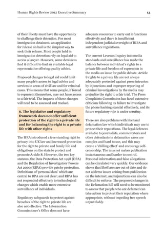 13Human Rights Review 2012 Executive Summary
of their liberty must have the opportunity
to challenge their detention. For most
immigration detainees, an application
for release on bail is the simplest way to
seek their release. Most people held in
immigration detention rely on legal aid to
access a lawyer. However, some detainees
find it difficult to find an available legal
representative offering quality advice.
Proposed changes to legal aid could limit
many people’s access to legal advice and
services in areas of civil law and for criminal
cases. This means that some people, if forced
to represent themselves, may not have access
to a fair trial. The impacts of these changes
will need to be assessed and tracked.
6. The legislative and regulatory
framework does not offer sufficient
protection of the right to a private life
and for balancing the right to a private
life with other rights
The HRA introduced a free standing right to
privacy into UK law and increased protection
for the right to private and family life and
obligations on the state to protect and
promote Article 8. However, the two key
statutes, the Data Protection Act 1998 (DPA)
and the Regulation of Investigatory Powers
Act 2000 (RIPA) provide patchy protection.
Definitions of ‘personal data’ which are
central to DPA are not clear; and RIPA has
not responded effectively to technological
changes which enable more extensive
surveillance of individuals.
Regulatory safeguards to protect against
breaches of the right to private life are
also not effective. The Information
Commissioner’s Office does not have
adequate resources to carry out it functions
effectively and there is insufficient
independent judicial oversight of RIPA and
surveillance regulations.
The current Leveson Inquiry into media
standards and surveillance has made the
balance between individual’s rights to a
private life and freedom of expression in
the media an issue for public debate. Article
8 rights to a private life are not always
adequately protected against press intrusion
by injunctions and improper reporting of
criminal investigations by the media may
prejudice the right to a fair trial. The Press
Complaints Commission has faced extensive
criticism following its failure to investigate
the phone hacking scandal effectively, and its
future regulatory role is under scrutiny.
There are also problems with libel and
defamation law which individuals may use to
protect their reputations. The legal defences
available to journalists, commentators and
other defendants in defamation cases are
complex and hard to use, and this may
create a ‘chilling effect’ and encourage self-
censorship. The internet makes publication
instantaneous and harder to control.
Personal information and false allegations
can be circulated very quickly. Our evidence
shows that libel laws are out of date and do
not address issues arising from publication
on the internet, and injunctions can also be
difficult to enforce. The proposed changes in
the Defamation Bill will need to be monitored
to assess that people who are defamed can
take action to protect their reputation where
appropriate, without impeding free speech
unjustifiably.
 