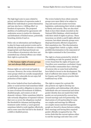 14 Human Rights Review 2012 Executive Summary
The high legal costs in cases related to
privacy and freedom of expression make it
difficult for individuals to protect themselves
and may also have a ‘chilling effect’ on
freedom of expression. The proposed
abolition of conditional fee agreements will
undermine access to justice for claimants
and defendants of limited means, potentially
breaching Articles 8 and 10.
Police rely on information and intelligence
to plan for large-scale protest events and to
identify the potential for disorder or violence.
Inappropriate and disproportionate use
of surveillance of protestors who have not
committed any criminal offence can violate
their right to a private life.
7. The human rights of some groups
are not always fully protected
Human rights are universal and apply to
everyone. However, the review showed that
some groups which are socially marginalised
or particularly vulnerable do not enjoy full
protection of their rights.
The review looked at how local authorities,
police or social services had sometimes failed
to fulfil their positive obligation to intervene
in cases of serious ill-treatment of children,
disabled people, and women at risk of
domestic violence. Police sometimes failed to
take seriously allegations of repeated violence
that were so severe the allegations reached
the threshold for inhuman and degrading
treatment under Article 3. Local agencies
sometimes failed to work together effectively,
and in some cases this had led to the death of
a child or disabled person.
The review looked at how ethnic minority
groups were more likely to be subject to
stop and search and counter-terrorism
legislation, undermining their Article 5 rights
to liberty and security. They are also more
likely to have their details recorded on the
National DNA Database, which interfered
with their Article 8 rights to privacy. These
incursions on Article 5 and 8 rights affected
everyone, but ethnic minority groups were
disproportionately affected compared to
their population size. This discrimination
also engaged their Article 14 rights, which
prohibit discrimination in the enjoyment of
the rights contained in the Convention.
The right to a home protected by Article 8
is something we take for granted, but the
review found that the rights of Gypsies and
Travellers were sometimes overlooked. Gypsy
and Traveller communities face a shortage
of caravan sites as some local authorities
have failed to invest in site development. The
lack of sufficient sites means it is difficult
for Gypsies and Travellers to practice their
traditional way of life.
The right to respect for a private life
also protects our right to develop our
personalities and relationships with others.
Individuals who are transsexual and whose
gender identity does not match their birth
gender are not protected by current laws
around marriage and civil partnership. The
dual system of civil partnership for same
sex couples and marriage for different
sex couples means married transgender
people are forced to choose between ending
their marriage and having their acquired
gender officially recognised by law. The
review finds that the current options either
to end the marriage and enter into a civil
 