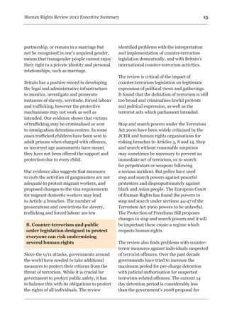 15Human Rights Review 2012 Executive Summary
partnership, or remain in a marriage but
not be recognised in one’s acquired gender,
means that transgender people cannot enjoy
their right to a private identity and personal
relationships, such as marriage.
Britain has a positive record in developing
the legal and administrative infrastructure
to monitor, investigate and prosecute
instances of slavery, servitude, forced labour
and trafficking, however the protective
mechanisms may not work as well as
intended. Our evidence shows that victims
of trafficking may be criminalised or sent
to immigration detention centres. In some
cases trafficked children have been sent to
adult prisons when charged with offences,
or incorrect age assessments have meant
they have not been offered the support and
protection due to every child.
Our evidence also suggests that measures
to curb the activities of gangmasters are not
adequate to protect migrant workers, and
proposed changes to the visa requirements
for migrant domestic workers may lead
to Article 4 breaches. The number of
prosecutions and convictions for slavery,
trafficking and forced labour are low.
8. Counter-terrorism and public
order legislation designed to protect
everyone can risk undermining
several human rights
Since the 9/11 attacks, governments around
the world have needed to take additional
measures to protect their citizens from the
threat of terrorism. While it is crucial for
government to protect public safety, it has
to balance this with its obligations to protect
the rights of all individuals. The review
identified problems with the interpretation
and implementation of counter-terrorism
legislation domestically, and with Britain’s
international counter-terrorism activities.
The review is critical of the impact of
counter-terrorism legislation on legitimate
expression of political views and gatherings.
It found that the definition of terrorism is still
too broad and criminalises lawful protests
and political expression, as well as the
terrorist acts which parliament intended.
Stop and search powers under the Terrorism
Act 2000 have been widely criticised by the
JCHR and human rights organisations for
risking breaches to Articles 5, 8 and 14. Stop
and search without reasonable suspicion
may sometimes be necessary to prevent an
immediate act of terrorism, or to search
for perpetrators or weapons following
a serious incident. But police have used
stop and search powers against peaceful
protestors and disproportionately against
black and Asian people. The European Court
of Human Rights has found the powers to
stop and search under sections 44-47 of the
Terrorism Act 2000 powers to be unlawful.
The Protection of Freedoms Bill proposes
changes to stop and search powers and it will
be important these create a regime which
respects human rights.
The review also finds problems with counter-
terror measures against individuals suspected
of terrorist offences. Over the past decade
governments have tried to increase the
maximum period for pre-charge detention
with judicial authorisation for suspected
terrorism-related offences. The current 14
day detention period is considerably less
than the government’s 2008 proposal for
 