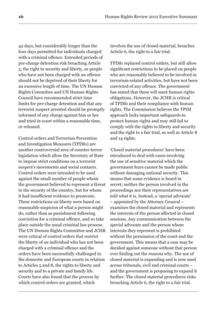 16 Human Rights Review 2012 Executive Summary
42 days, but considerably longer than the
four days permitted for individuals charged
with a criminal offence. Extended periods of
pre-charge detention risk breaching Article
5, the right to security and liberty, as people
who have not been charged with an offence
should not be deprived of their liberty for
an excessive length of time. The UN Human
Rights Committee and UN Human Rights
Council have recommended strict time
limits for pre-charge detention and that any
terrorist suspect arrested should be promptly
informed of any charge against him or her
and tried in court within a reasonable time,
or released.
Control orders and Terrorism Prevention
and Investigation Measures (TPIMs) are
another controversial area of counter-terror
legislation which allow the Secretary of State
to impose strict conditions on a terrorist
suspect’s movements and social contacts.
Control orders were intended to be used
against the small number of people whom
the government believed to represent a threat
to the security of the country, but for whom
it had insufficient evidence to prosecute.
These restrictions on liberty were based on
reasonable suspicion of what a person might
do, rather than as punishment following
conviction for a criminal offence, and so take
place outside the usual criminal law process.
The UN Human Rights Committee and JCHR
were critical of control orders that restrict
the liberty of an individual who has not been
charged with a criminal offence and the
orders have been successfully challenged in
the domestic and European courts in relation
to Articles 5 and 8, the rights to liberty and
security and to a private and family life.
Courts have also found that the process by
which control orders are granted, which
involves the use of closed material, breaches
Article 6, the right to a fair trial.
TPIMs replaced control orders, but still allow
significant restrictions to be placed on people
who are reasonably believed to be involved in
terrorism-related activities, but have not been
convicted of any offence. The government
has stated that these will meet human rights
obligations. However, the JCHR is critical
of TPIMs and their compliance with human
rights. The Commission believes the TPIM
approach lacks important safeguards to
protect human rights and may still fail to
comply with the rights to liberty and security
and the right to a fair trial, as well as Article 8
and 14 rights.
‘Closed material procedures’ have been
introduced to deal with cases involving
the use of sensitive material which the
government fears cannot be made public
without damaging national security. This
means that some evidence is heard in
secret; neither the person involved in the
proceedings nor their representatives are
told what it is. Instead, a ‘special advocate’
– appointed by the Attorney General –
examines the closed material and represents
the interests of the person affected in closed
sessions. Any communication between the
special advocate and the person whose
interests they represent is prohibited
without the permission of the court and the
government. This means that a case may be
decided against someone without that person
ever finding out the reasons why. The use of
closed material is expanding and is now used
across tribunals, civil and criminal courts –
and the government is proposing to expand it
further. The closed material procedures risks
breaching Article 6, the right to a fair trial.
 