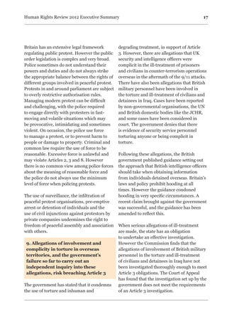 17Human Rights Review 2012 Executive Summary
Britain has an extensive legal framework
regulating public protest. However the public
order legislation is complex and very broad.
Police sometimes do not understand their
powers and duties and do not always strike
the appropriate balance between the rights of
different groups involved in peaceful protest.
Protests in and around parliament are subject
to overly restrictive authorisation rules.
Managing modern protest can be difficult
and challenging, with the police required
to engage directly with protesters in fast-
moving and volatile situations which may
be provocative, intimidating and sometimes
violent. On occasion, the police use force
to manage a protest, or to prevent harm to
people or damage to property. Criminal and
common law require the use of force to be
reasonable. Excessive force is unlawful and
may violate Articles 2, 3 and 8. However
there is no common view among police forces
about the meaning of reasonable force and
the police do not always use the minimum
level of force when policing protests.
The use of surveillance, the infiltration of
peaceful protest organisations, pre-emptive
arrest or detention of individuals and the
use of civil injunctions against protestors by
private companies undermines the right to
freedom of peaceful assembly and association
with others.
9. Allegations of involvement and
complicity in torture in overseas
territories, and the government’s
failure so far to carry out an
independent inquiry into these
allegations, risk breaching Article 3
The government has stated that it condemns
the use of torture and inhuman and
degrading treatment, in support of Article
3. However, there are allegations that UK
security and intelligence officers were
complicit in the ill-treatment of prisoners
and civilians in counter-terrorism operations
overseas in the aftermath of the 9/11 attacks.
There have also been allegations that British
military personnel have been involved in
the torture and ill-treatment of civilians and
detainees in Iraq. Cases have been reported
by non-governmental organisations, the UN
and British domestic bodies like the JCHR,
and some cases have been considered in
court. The government denies that there
is evidence of security service personnel
torturing anyone or being complicit in
torture.
Following these allegations, the British
government published guidance setting out
the approach that British intelligence officers
should take when obtaining information
from individuals detained overseas. Britain’s
laws and policy prohibit hooding at all
times. However the guidance condoned
hooding in very specific circumstances. A
recent claim brought against the government
was successful, and the guidance has been
amended to reflect this.
When serious allegations of ill-treatment
are made, the state has an obligation
to undertake an effective investigation.
However the Commission finds that the
allegations of involvement of British military
personnel in the torture and ill-treatment
of civilians and detainees in Iraq have not
been investigated thoroughly enough to meet
Article 3 obligations. The Court of Appeal
has found that the investigation set up by the
government does not meet the requirements
of an Article 3 investigation.
 