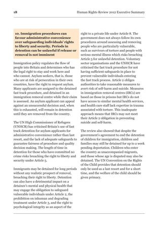 18 Human Rights Review 2012 Executive Summary
10. Immigration procedures can
favour administrative convenience
over safeguarding individuals’ rights
to liberty and security. Periods in
detention can be unlawful if release or
removal is not imminent
	
Immigration policy regulates the flow of
people into Britain and determines who has
the legal right to stay and work here and
who cannot. Asylum seekers, that is, those
who are at risk of persecution in their own
countries, have the right to request asylum.
Many applicants are assigned to the detained
fast track procedure, and detained in an
immigration removal centre while their claim
is assessed. An asylum applicant can appeal
against an unsuccessful decision and, when
this is exhausted, will remain in detention
until they are removed from the country.
The UN High Commissioner of Refugees
(UNHCR) has criticised Britain’s use of fast
track detention for asylum applicants for
administrative convenience rather than last
resort, and the lack of adequate safeguards to
guarantee fairness of procedure and quality
decision making. The length of time in
detention for those who have committed no
crime risks breaching the right to liberty and
security under Article 5.
Immigrants may be detained for long periods
without any realistic prospect of removal,
breaching their right to liberty. Detention
can also have a detrimental impact on a
detainee’s mental and physical health that
may engage the obligation to safeguard
vulnerable individuals under Article 2, the
prohibition on inhuman and degrading
treatment under Article 3, and the right to
psychological integrity as an aspect of the
right to a private life under Article 8. The
government does not always follow its own
procedures around assessing and removing
people who are particularly vulnerable,
such as survivors of torture and people with
serious mental illness which risks breaching
Article 5 for unlawful detention. Voluntary
sector organisations and the UNHCR have
criticised the fast track procedure for not
having sufficient safeguards in place to
prevent vulnerable individuals entering
the fast track process. Article 2 obliges
authorities to take reasonable measures to
avert risk of self-harm and suicide. Measures
in immigration removal centres (IRCs) are
based on those in prisons but IRCs do not
have access to similar mental health services,
and health care staff lack expertise in trauma
associated with torture. This inadequate
approach means that IRCs may not meet
their Article 2 obligation in preventing
suicide and self-harm.
The review also showed that despite the
government’s agreement to end the detention
of children for immigration, children and
families may still be detained for up to a week
pending deportation. Children who enter
the country as unaccompanied migrants,
and those whose age is disputed may also be
detained. The UN Convention on the Rights
of the Child provides that detention should
only be used as a last resort and for a short
time, and the welfare of the child should be
given primacy.
 
