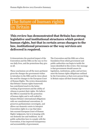 19Human Rights Review 2012 Executive Summary
It demonstrates the practical impact of the
Convention and the HRA on the way we live
our daily lives, and the protections they give
us all.
These conclusions are all the more pertinent
given the changes the government wishes
to introduce to the HRA and its views about
the need for changes to the European Court
of Human Rights. The review demonstrates
that Britain’s human rights framework
has contributed much to the better
working of government and the ability of
citizens to protect their rights. We believe
the HRA is essential for the protection
of human rights and is well crafted to
balance Britain’s international obligations
with our constitutional conventions. It
preserves parliamentary sovereignty, and
allows our domestic courts to interpret
Convention rights in a way that takes
into account European Court of Human
Rights’ judgments, but is in keeping with
our domestic law and traditions. As all
public authorities have to comply with the
Convention, it has improved transparency
and accountability of government.
The Convention and the HRA are a firm
foundation from which government and
public authorities can begin to tackle the
issues identified in this review. Our message
is that government should ensure its
legislation, institutions, policy and services
meet the human rights obligations outlined
by the Convention so that every person living
in Britain enjoys all their human rights.
This review has demonstrated that Britain has strong
legislative and institutional structures which protect
human rights, but that in certain areas changes to the
law, institutional processes or the way services are
delivered is required.
The future of human rights
in Britain
 