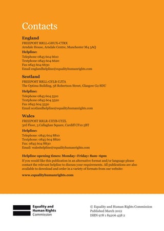 © Equality and Human Rights Commission
Published March 2012
ISBN 978 1 84206 438 2
Contacts
England
FREEPOST RRLL-GHUX-CTRX
Arndale House, Arndale Centre, Manchester M4 3AQ
Helpline:
Telephone 0845 604 6610
Textphone 0845 604 6620
Fax 0845 604 6630
Email englandhelpline@equalityhumanrights.com
Scotland
FREEPOST RRLL-GYLB-UJTA
The Optima Building, 58 Robertson Street, Glasgow G2 8DU
Helpline:
Telephone 0845 604 5510
Textphone 0845 604 5520
Fax 0845 604 5530
Email scotlandhelpline@equalityhumanrights.com
Wales
FREEPOST RRLR-UEYB-UYZL
3rd Floor, 3 Callaghan Square, Cardiff CF10 5BT
Helpline:
Telephone: 0845 604 8810
Textphone: 0845 604 8820
Fax: 0845 604 8830
Email: waleshelpline@equalityhumanrights.com
Helpline opening times: Monday–Friday: 8am–6pm
If you would like this publication in an alternative format and/or language please
contact the relevant helpline to discuss your requirements. All publications are also
available to download and order in a variety of formats from our website:
www.equalityhumanrights.com
 