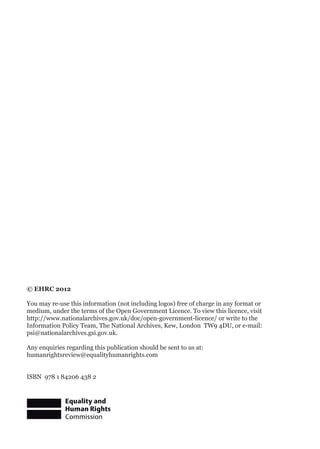 © EHRC 2012
You may re-use this information (not including logos) free of charge in any format or
medium, under the terms of the Open Government Licence. To view this licence, visit
http://www.nationalarchives.gov.uk/doc/open-government-licence/ or write to the
Information Policy Team, The National Archives, Kew, London TW9 4DU, or e-mail:
psi@nationalarchives.gsi.gov.uk.
Any enquiries regarding this publication should be sent to us at:
humanrightsreview@equalityhumanrights.com
ISBN 978 1 84206 438 2
 