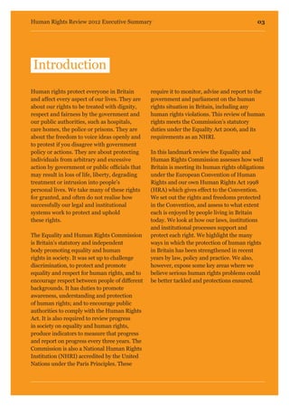 03Human Rights Review 2012 Executive Summary
Human rights protect everyone in Britain
and affect every aspect of our lives. They are
about our rights to be treated with dignity,
respect and fairness by the government and
our public authorities, such as hospitals,
care homes, the police or prisons. They are
about the freedom to voice ideas openly and
to protest if you disagree with government
policy or actions. They are about protecting
individuals from arbitrary and excessive
action by government or public officials that
may result in loss of life, liberty, degrading
treatment or intrusion into people’s
personal lives. We take many of these rights
for granted, and often do not realise how
successfully our legal and institutional
systems work to protect and uphold
these rights.
The Equality and Human Rights Commission
is Britain’s statutory and independent
body promoting equality and human
rights in society. It was set up to challenge
discrimination, to protect and promote
equality and respect for human rights, and to
encourage respect between people of different
backgrounds. It has duties to promote
awareness, understanding and protection
of human rights; and to encourage public
authorities to comply with the Human Rights
Act. It is also required to review progress
in society on equality and human rights,
produce indicators to measure that progress
and report on progress every three years. The
Commission is also a National Human Rights
Institution (NHRI) accredited by the United
Nations under the Paris Principles. These
require it to monitor, advise and report to the
government and parliament on the human
rights situation in Britain, including any
human rights violations. This review of human
rights meets the Commission’s statutory
duties under the Equality Act 2006, and its
requirements as an NHRI.
In this landmark review the Equality and
Human Rights Commission assesses how well
Britain is meeting its human rights obligations
under the European Convention of Human
Rights and our own Human Rights Act 1998
(HRA) which gives effect to the Convention.
We set out the rights and freedoms protected
in the Convention, and assess to what extent
each is enjoyed by people living in Britain
today. We look at how our laws, institutions
and institutional processes support and
protect each right. We highlight the many
ways in which the protection of human rights
in Britain has been strengthened in recent
years by law, policy and practice. We also,
however, expose some key areas where we
believe serious human rights problems could
be better tackled and protections ensured.
Introduction
 