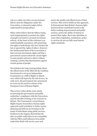 05Human Rights Review 2012 Executive Summary
role as a safety net when our government
fails to meet its obligations under the
Convention, or domestic judges fail to
understand its jurisprudence.
Other critics believe that the HRA is being
used inappropriately to protect the rights
of people convicted or accused of criminal
activity. At the heart of this criticism is an
understandable uneasiness with protecting
the rights of individuals who have broken the
law or ignored the rights of others. However
the fundamental basis of the Convention is
that everyone has human rights and that a
government cannot selectively award rights
to some people and not to others without
creating a system that discriminates against
certain groups of people.
Nevertheless the long running debate about
the effectiveness of the HRA led the Coalition
Government to set up an independent
Commission on a Bill of Rights in March
2011 which will report by the end of 2012. In
early 2012, the government also announced
its views on the need for reform of the
European Court of Human Rights.
This review is thus all the more timely
in assessing the government and public
authorities’ compliance with the Convention,
and the benefits of doing so for everyone in
Britain. The Commission’s 2009 Human
Rights Inquiry found that a human rights
approach could contribute to better service
planning and delivery by focusing on the
needs of individuals using public services.
Evidence to the Inquiry showed that the
duty on public authorities to act compatibly
with the HRA could influence how public
authorities dealt with service users and
assure the quality and effectiveness of their
services. This review builds on this approach.
It demonstrates that Britain’s human rights
framework has contributed much to the
better working of government and public
services, and to the ability of citizens to
protect their rights. But it also identifies 10
areas where legislation, institutions, policy
or services do not yet fully meet human
rights standards.
 
