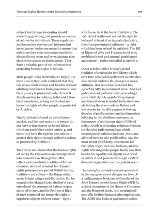 07Human Rights Review 2012 Executive Summary
subject institutions to scrutiny should
something go wrong, and provide an avenue
of redress for individuals. These regulatory
and inspection services and independent
investigatory bodies are meant to ensure that
public services meet minimum standards,
abuses do not occur and investigations take
place when abuses or deaths occur. They
form a valuable part of the infrastructure
protecting human rights in Britain.
Most people living in Britain can largely live
their lives as they wish, confident that they
can create relationships and families without
arbitrary interference from government, and
their privacy is protected under Article 8.
People are free to hold any belief and follow
their conscience, as long as this does not
harm the rights of other people, as protected
by Article 9.
Finally, Britain is based on a free labour
market, and the vast majority of people do
not have to fear slavery or forced labour
which are prohibited under Article 4, and
know they have the right to join unions to
protect their rights through collective action,
as protected by Article 11.
The review also shows that the human rights
set out by the Convention and incorporated
into domestic law through the HRA,
reflect and consolidate traditional British
common, civil and criminal law. Human
rights principles are part of British history,
traditions and culture – the things which
make Britain unique and distinctive. So, for
example, the Magna Carta, drafted in 1215,
introduced the concepts of habeas corpus
and trial by jury, and the Petition of Right
of 1628 restricted the monarch’s right to
imprison subjects without cause – rights
which now lie at the heart of Article 5. The
1701 Act of Settlement set out the right to
be heard in front of an impartial judiciary,
free from government influence – a right
which has been refined by Article 6. The Bill
of Rights of 1689 and Treason Act of 1709
prohibited cruel and unusual punishment
and torture – rights embodied in Article 3.
Other articles reflect Britain’s proud
tradition of striving for civil liberty which
over time persuaded parliament to introduce
new laws to embrace the changes in social
attitudes. Our laws have protected free
speech by MPs in parliament since 1689 and
publication of parliamentary proceedings
since 1868. Article 4 prohibiting slavery
and forced labour is related to the first laws
abolishing the slave trade in Britain and
its colonies in the 18th century following
decades of public protest and parliamentary
lobbying by the abolition movement, a
forerunner of our human rights NGOs of
today. Article 9 protecting religious freedom
is related to 19th century laws which
emancipated Catholics and later Jews, and
allowed them to take public office. And the
most recent civil liberty movements for
the rights of gay men and lesbians, and the
rights of transgender people finally saw their
battles for equality and dignity enshrined
in Article 8 and protected through a raft of
domestic legislation over the past 10 years.
Human rights principles are also protected
in the way government designs our laws. At
a parliamentary level, one of the roles of the
Joint Committee on Human Rights (JCHR),
a select committee of the House of Commons
and the House of Lords, is to scrutinise all
new bills for their human rights implications.
The JCHR also looks at government action
 